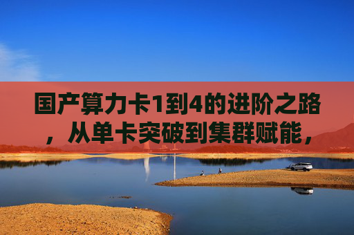 国产算力卡1到4的进阶之路,从单卡突破到集群赋能,国产算力卡1到4进阶,从单卡突破到集群赋能 国产算力卡1到4的进阶之路,从单卡突破到集群赋能,国产算力卡1到4进阶,从单卡突破到集群赋能