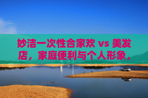 妙洁一次性合家欢 vs 美发店,家庭便利与个人形象,你的生活缺哪个?妙洁合家欢vs美发店,家庭便利与个人形象,你选哪个? 妙洁一次性合家欢 vs 美发店,家庭便利与个人形象,你的生活缺哪个?妙洁合家欢vs美发店,家庭便利与个人形象,你选哪个?