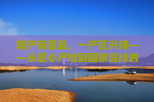精产铸国品,一产区兴邦——从匠心产地到国家品牌的崛起之路,精产铸国品,从匠心产区到国家品牌崛起 精产铸国品,一产区兴邦——从匠心产地到国家品牌的崛起之路,精产铸国品,从匠心产区到国家品牌崛起