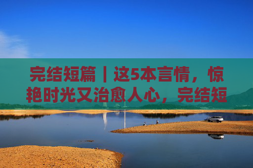 完结短篇|这5本言情,惊艳时光又治愈人心,完结短篇|5本惊艳时光治愈人心的言情 完结短篇|这5本言情,惊艳时光又治愈人心,完结短篇|5本惊艳时光治愈人心的言情
