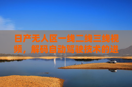 日产无人区一线二线三线视频,解码自动驾驶技术的进阶之路,日产无人区一线二线三线视频,解码自动驾驶技术的进阶之路 日产无人区一线二线三线视频,解码自动驾驶技术的进阶之路,日产无人区一线二线三线视频,解码自动驾驶技术的进阶之路