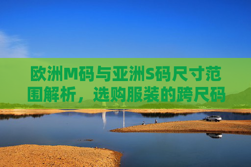 欧洲M码与亚洲S码尺寸范围解析,选购服装的跨尺码指南,欧洲M码vs亚洲S码,跨尺码选购尺寸指南 欧洲M码与亚洲S码尺寸范围解析,选购服装的跨尺码指南,欧洲M码vs亚洲S码,跨尺码选购尺寸指南