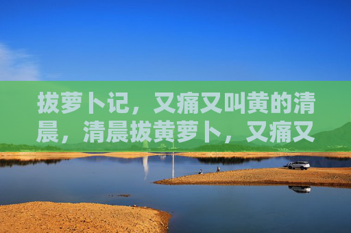 拔萝卜记,又痛又叫黄的清晨,清晨拔黄萝卜,又痛又叫的记 拔萝卜记,又痛又叫黄的清晨,清晨拔黄萝卜,又痛又叫的记