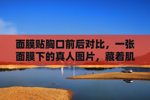 面膜贴胸口前后对比,一张面膜下的真人图片,藏着肌肤的悄悄话,面膜贴胸口前后对比,一张图片里的肌肤悄悄话 面膜贴胸口前后对比,一张面膜下的真人图片,藏着肌肤的悄悄话,面膜贴胸口前后对比,一张图片里的肌肤悄悄话