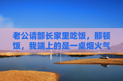 老公请部长家里吃饭,那顿饭,我端上的是一桌烟火气,家常烟火饭,暖部长心 老公请部长家里吃饭,那顿饭,我端上的是一桌烟火气,家常烟火饭,暖部长心