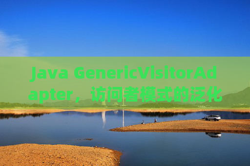 Java GenericVisitorAdapter,访问者模式的泛化实践与灵活遍历之道,Java GenericVisitorAdapter,访问者模式的泛化实践与灵活遍历 Java GenericVisitorAdapter,访问者模式的泛化实践与灵活遍历之道,Java GenericVisitorAdapter,访问者模式的泛化实践与灵活遍历