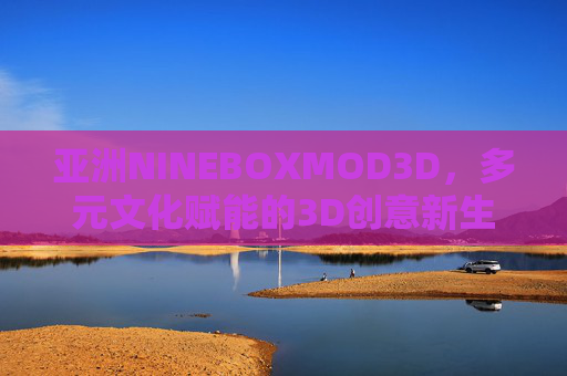 亚洲NINEBOXMOD3D,多元文化赋能的3D创意新生态,亚洲NINEBOXMOD3D,多元文化赋能的3D创意新生态 亚洲NINEBOXMOD3D,多元文化赋能的3D创意新生态,亚洲NINEBOXMOD3D,多元文化赋能的3D创意新生态