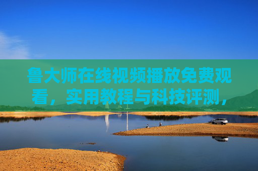 鲁大师在线视频播放免费观看,实用教程与科技评测,轻松学电脑知识,鲁大师免费视频,实用教程与科技评测,轻松学电脑知识 鲁大师在线视频播放免费观看,实用教程与科技评测,轻松学电脑知识,鲁大师免费视频,实用教程与科技评测,轻松学电脑知识