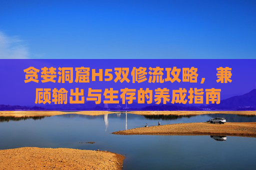 贪婪洞窟H5双修流攻略,兼顾输出与生存的养成指南 贪婪洞窟H5双修流攻略,兼顾输出与生存的养成指南