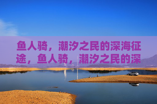 鱼人骑,潮汐之民的深海征途,鱼人骑,潮汐之民的深海征途 鱼人骑,潮汐之民的深海征途,鱼人骑,潮汐之民的深海征途