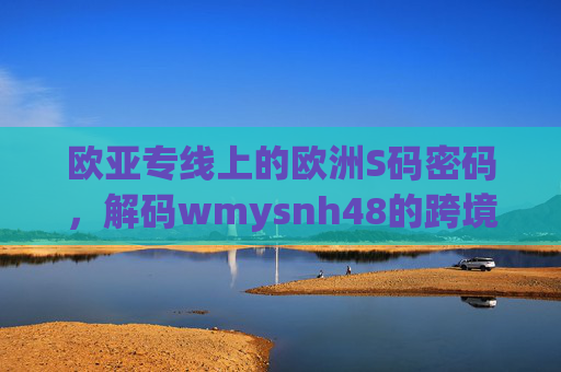 欧亚专线上的欧洲S码密码,解码wmysnh48的跨境之旅,欧亚专线上的欧洲S码密码,解码wmysnh48的跨境之旅 欧亚专线上的欧洲S码密码,解码wmysnh48的跨境之旅,欧亚专线上的欧洲S码密码,解码wmysnh48的跨境之旅