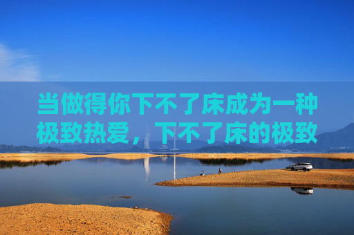 当做得你下不了床成为一种极致热爱,下不了床的极致热爱 当做得你下不了床成为一种极致热爱,下不了床的极致热爱