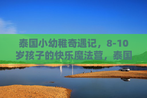 泰国小幼稚奇遇记,8-10岁孩子的快乐魔法营,泰国快乐魔法营,8-10岁孩子的奇遇记 泰国小幼稚奇遇记,8-10岁孩子的快乐魔法营,泰国快乐魔法营,8-10岁孩子的奇遇记