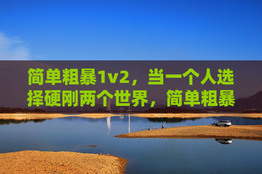 简单粗暴1v2,当一个人选择硬刚两个世界,简单粗暴1v2,一人硬刚双世界 简单粗暴1v2,当一个人选择硬刚两个世界,简单粗暴1v2,一人硬刚双世界