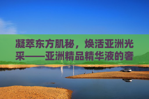凝萃东方肌秘,焕活亚洲光采——亚洲精品精华液的奢宠之道,凝萃东方肌秘,焕活亚洲光采——亚洲奢宠精华之道 凝萃东方肌秘,焕活亚洲光采——亚洲精品精华液的奢宠之道,凝萃东方肌秘,焕活亚洲光采——亚洲奢宠精华之道