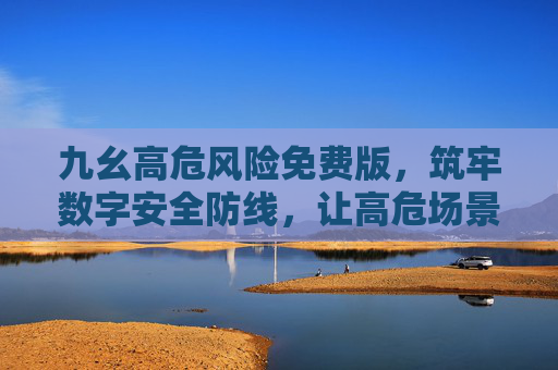 九幺高危风险免费版,筑牢数字安全防线,让高危场景零成本防护,九幺高危风险免费版,高危场景零成本筑牢数字安全防线 九幺高危风险免费版,筑牢数字安全防线,让高危场景零成本防护,九幺高危风险免费版,高危场景零成本筑牢数字安全防线