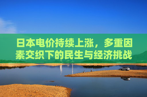 日本电价持续上涨,多重因素交织下的民生与经济挑战,日本电价持续上涨,多重因素交织下的民生与经济挑战 日本电价持续上涨,多重因素交织下的民生与经济挑战,日本电价持续上涨,多重因素交织下的民生与经济挑战