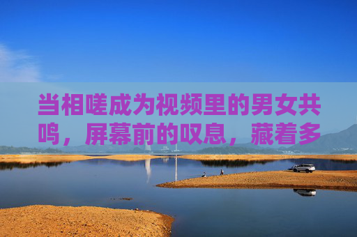 当相嗟成为视频里的男女共鸣,屏幕前的叹息,藏着多少未说的心事,视频相嗟,屏幕叹息里的未言心事 当相嗟成为视频里的男女共鸣,屏幕前的叹息,藏着多少未说的心事,视频相嗟,屏幕叹息里的未言心事