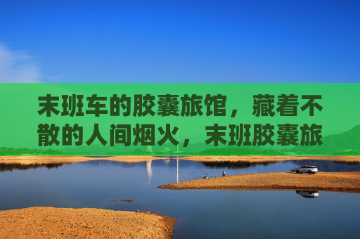 末班车的胶囊旅馆,藏着不散的人间烟火,末班胶囊旅馆,烟火藏人间 末班车的胶囊旅馆,藏着不散的人间烟火,末班胶囊旅馆,烟火藏人间