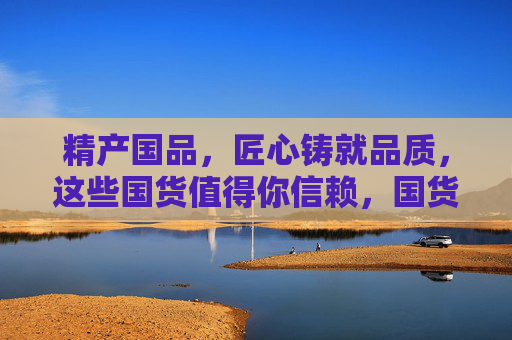 精产国品,匠心铸就品质,这些国货值得你信赖,国货匠心铸品质,信赖之选 精产国品,匠心铸就品质,这些国货值得你信赖,国货匠心铸品质,信赖之选