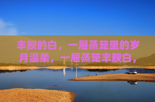丰腴的白,一屉蒸笼里的岁月温柔,一屉蒸笼丰腴白,岁月温柔 丰腴的白,一屉蒸笼里的岁月温柔,一屉蒸笼丰腴白,岁月温柔