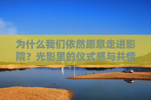 为什么我们依然愿意走进影院？光影里的仪式感与共情力量，走进影院，光影里的仪式感与共情力量
