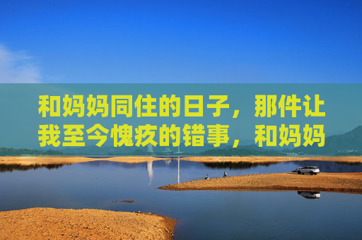 和妈妈同住的日子，那件让我至今愧疚的错事，和妈妈同住的日子，那件让我愧疚的错事