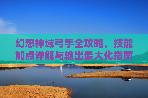 幻想神域弓手全攻略，技能加点详解与输出最大化指南，幻想神域弓手全攻略，技能加点与输出最大化详解
