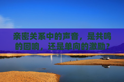 亲密关系中的声音,是共鸣的回响,还是单向的激励?亲密关系中的声音,共鸣回响还是单向激励? 亲密关系中的声音,是共鸣的回响,还是单向的激励?亲密关系中的声音,共鸣回响还是单向激励?