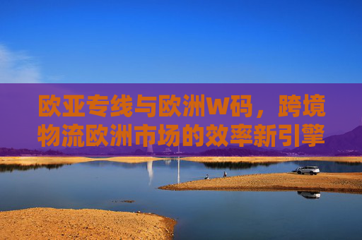 欧亚专线与欧洲W码,跨境物流欧洲市场的效率新引擎,欧亚专线与欧洲W码,跨境物流欧洲效率新引擎 欧亚专线与欧洲W码,跨境物流欧洲市场的效率新引擎,欧亚专线与欧洲W码,跨境物流欧洲效率新引擎