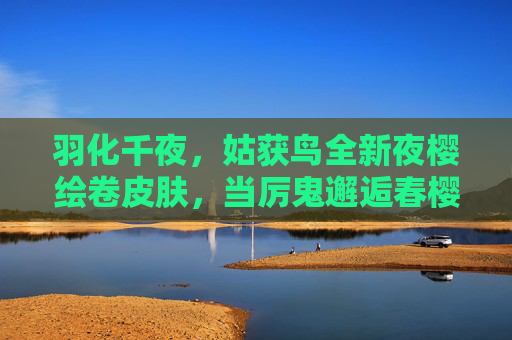 羽化千夜,姑获鸟全新夜樱绘卷皮肤,当厉鬼邂逅春樱,妖艳与凄美交织,姑获鸟夜樱绘卷,厉鬼邂逅春樱,妖艳凄美交织 羽化千夜,姑获鸟全新夜樱绘卷皮肤,当厉鬼邂逅春樱,妖艳与凄美交织,姑获鸟夜樱绘卷,厉鬼邂逅春樱,妖艳凄美交织