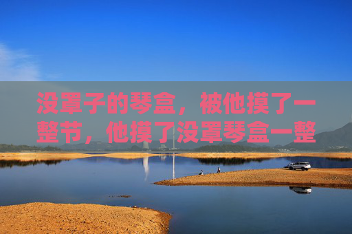 没罩子的琴盒,被他摸了一整节,他摸了没罩琴盒一整节 没罩子的琴盒,被他摸了一整节,他摸了没罩琴盒一整节