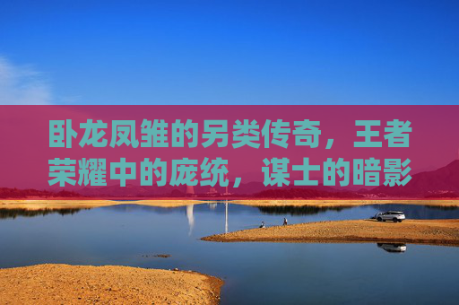 卧龙凤雏的另类传奇,王者荣耀中的庞统,谋士的暗影与烈焰,王者荣耀卧龙凤雏庞统,暗影与烈焰的另类传奇 卧龙凤雏的另类传奇,王者荣耀中的庞统,谋士的暗影与烈焰,王者荣耀卧龙凤雏庞统,暗影与烈焰的另类传奇
