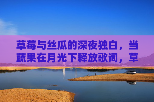 草莓与丝瓜的深夜独白,当蔬果在月光下释放歌词,草莓丝瓜的月光夜语,蔬果深夜歌词 草莓与丝瓜的深夜独白,当蔬果在月光下释放歌词,草莓丝瓜的月光夜语,蔬果深夜歌词