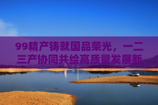 99精产铸就国品荣光,一二三产协同共绘高质量发展新图景,产业协同铸就国品荣光 共绘高质量发展新图景 99精产铸就国品荣光,一二三产协同共绘高质量发展新图景,产业协同铸就国品荣光 共绘高质量发展新图景