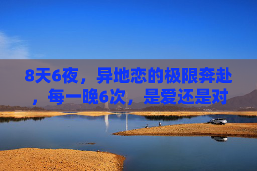 8天6夜,异地恋的极限奔赴,每一晚6次,是爱还是对分离的偏执?8天6夜,异地恋的极限奔赴,爱还是对分离的偏执? 8天6夜,异地恋的极限奔赴,每一晚6次,是爱还是对分离的偏执?8天6夜,异地恋的极限奔赴,爱还是对分离的偏执?