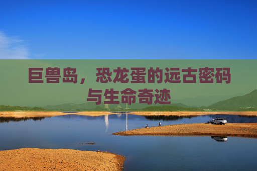 巨兽岛,恐龙蛋的远古密码与生命奇迹 巨兽岛,恐龙蛋的远古密码与生命奇迹