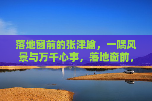 落地窗前的张津瑜,一隅风景与万千心事,落地窗前,张津瑜的一隅风景与万千心事 落地窗前的张津瑜,一隅风景与万千心事,落地窗前,张津瑜的一隅风景与万千心事
