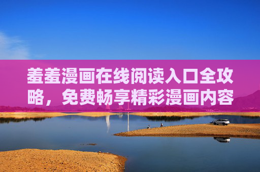 羞羞漫画在线阅读入口全攻略,免费畅享精彩漫画内容,羞羞漫画免费在线阅读入口全攻略 羞羞漫画在线阅读入口全攻略,免费畅享精彩漫画内容,羞羞漫画免费在线阅读入口全攻略