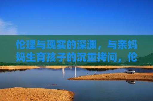 伦理与现实的深渊,与亲妈妈生育孩子的沉重拷问,伦理与现实的深渊,亲妈生育之问 伦理与现实的深渊,与亲妈妈生育孩子的沉重拷问,伦理与现实的深渊,亲妈生育之问