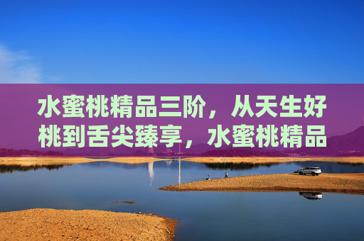 水蜜桃精品三阶,从天生好桃到舌尖臻享,水蜜桃精品三阶,天生好桃,舌尖臻享 水蜜桃精品三阶,从天生好桃到舌尖臻享,水蜜桃精品三阶,天生好桃,舌尖臻享