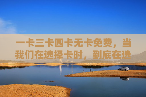 一卡三卡四卡无卡免费,当我们在选择卡时,到底在选什么?选卡,我们到底在选什么? 一卡三卡四卡无卡免费,当我们在选择卡时,到底在选什么?选卡,我们到底在选什么?