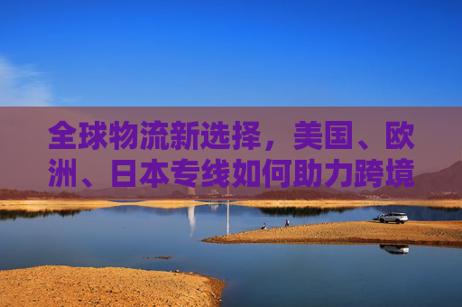 全球物流新选择,美国、欧洲、日本专线如何助力跨境高效出海,美欧日专线,跨境高效出海的全球物流新选择 全球物流新选择,美国、欧洲、日本专线如何助力跨境高效出海,美欧日专线,跨境高效出海的全球物流新选择