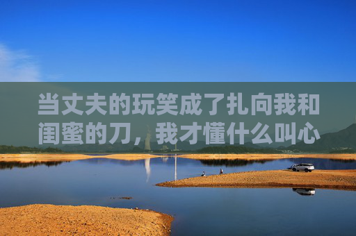 当丈夫的玩笑成了扎向我和闺蜜的刀,我才懂什么叫心碎,丈夫的玩笑,扎碎我和闺蜜的心 当丈夫的玩笑成了扎向我和闺蜜的刀,我才懂什么叫心碎,丈夫的玩笑,扎碎我和闺蜜的心