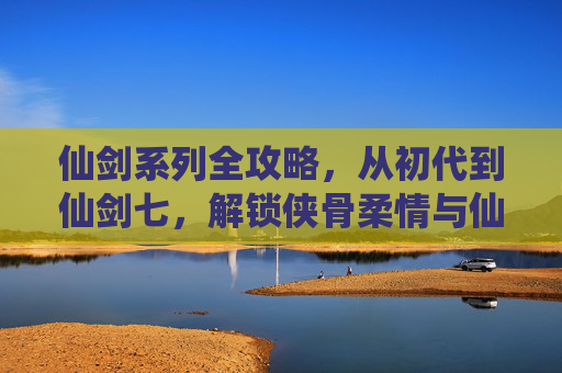 仙剑系列全攻略，从初代到仙剑七，解锁侠骨柔情与仙侠世界，仙剑全攻略，从初代到七，解锁侠骨柔情与仙侠世界