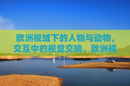 欧洲视域下的人物与动物,交互中的视觉交响,欧洲视域下人物与动物交互的视觉交响 欧洲视域下的人物与动物,交互中的视觉交响,欧洲视域下人物与动物交互的视觉交响