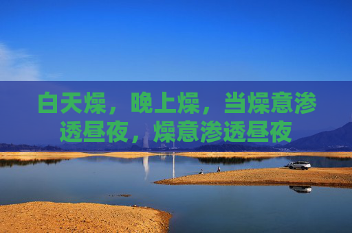 白天燥,晚上燥,当燥意渗透昼夜,燥意渗透昼夜 白天燥,晚上燥,当燥意渗透昼夜,燥意渗透昼夜