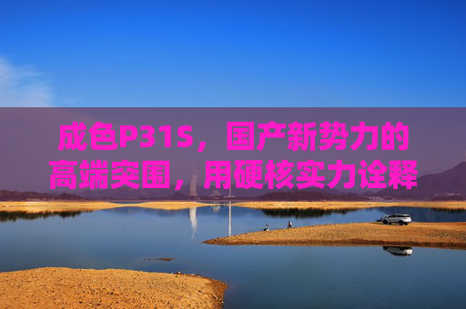 成色P31S,国产新势力的高端突围,用硬核实力诠释中国智造,成色P31S,硬核实力诠释中国智造,国产新势力高端突围 成色P31S,国产新势力的高端突围,用硬核实力诠释中国智造,成色P31S,硬核实力诠释中国智造,国产新势力高端突围
