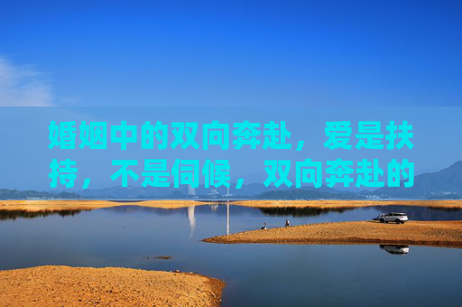 婚姻中的双向奔赴,爱是扶持,不是伺候,双向奔赴的婚姻,爱是扶持,非伺候 婚姻中的双向奔赴,爱是扶持,不是伺候,双向奔赴的婚姻,爱是扶持,非伺候