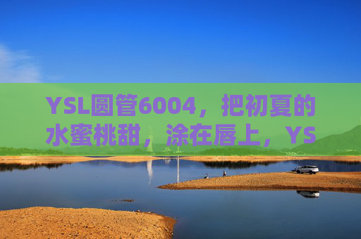YSL圆管6004,把初夏的水蜜桃甜,涂在唇上,YSL圆管6004,初夏水蜜桃甜,唇上的初夏滋味 YSL圆管6004,把初夏的水蜜桃甜,涂在唇上,YSL圆管6004,初夏水蜜桃甜,唇上的初夏滋味